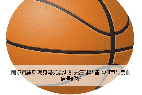 阿尔瓦雷斯现身马竞晨训引关注球队备战细节与赛前信号解析